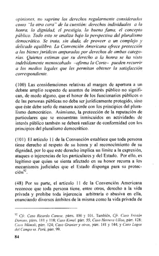opiniones, no suprime los derechos regularmente considerados
como ''la otra cara" de la cuestion: derechos individuates a la
honra, la dignidad, el prestigio, la buena ,lama, el concept°
publico. Todo esto se analiza bajo la perspectiva del pluralismo
democratic°. Se trata, sin duda, de proveer a un complejo y
delicado equilibro. La Convencion Americana ofrece protection
a los bienes juridicos amparados por derechos de ambas catego-
rias. Quienes estitnan que su derecho a la honra se ha visto
indebidamente menoscabado —afirma la Corte— pueden recurrir
a los medios legates que les permitan obtener la satisfaction
correspondiente.
(100) Las consideraciones relativas al margen de apertura a un
debate amp,lio respecto de asuntos de interes pitblico no signifi-
can, de modo alguno, que el honor de los funcionarios pnblicos o
de las personas pnblicas no deba ser juridicamente protegido, sino
que este debe serlo de manera acorde con los principios del plura-
lismo democratic°. Asimismo, Ia protection de la reputation de
particulares que se encuentran inmiscuidos en actividades de
interes publico tambien se debera realizar de conformidad con los
principios del pluralismo democratic°.
(101) El articulo 11 de la Convencion establece que toda persona
tiene derecho al respeto de su honra y al reconocimiento de su
dignidad, por lo que este derecho implica un limite a la expresion,
ataques o injerencias de los particulares y del Estado. Por ello, es
legitimo que quien se sienta afectado en su honor recurra a los
mecanismos judiciales que el Estado disponga para su protec-
cion92.
(48) Por su parte, el articulo 11 de la Convencion Americana
reconoce que toda persona tiene, entre otros, derecho a la vida
privada y prohibe toda injerencia arbitraria o abusiva en ella,
enunciando diversos ambitos de la misma como Ia vida privada de
92
Caso Ricardo Canese, parrs. 100 y 101. Tambien, Cfi-. Caso Triskin
D0170S0, parrs. 111 118; Caso Kittle!, parr. 55; Caso Herrera Ulloa, parr. 128;
Caso Alemoli, parr. 124; Caso Granter y otros, parr. 141 y !44; y Caso Lagos
del Campo vs. Perit, parr. 99.
84
 