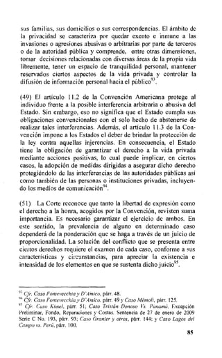 sus familias, sus domicilios o sus correspondencias. El ambito de
la privacidad se caracteriza por quedar exento e inmune a las
invasiones o agresiones abusivas o arbitrarias por parte de terceros
o de la autoridad pnblica y comprende, entre otras dimensiones,
tomar decisiones relacionadas con diversas areas de la propia vida
libremente, tener un espacio de tranquilidad personal, mantener
reservados ciertos aspectos de la vida privada y controlar la
difusion de information personal hacia el pUblico93.
(49) El articulo 11.2 de la Convencion Americana protege al
individuo frente a la posible interferencia arbitraria o abusiva del
Estado. Sin embargo, eso no significa que el Estado cumpla sus
obligaciones convencionales con el solo hecho de abstenerse de
realizar tales interferencias. Ademas, el articulo 11.3 de la Con-
venciOn impone a los Estados el deber de brindar la protection de
la ley contra aquellas injerencias. En consecuencia, el Estado
tiene la obligaciOn de garantizar el derecho a la vida privada
mediante acciones positivas, lo cual puede implicar, en ciertos
casos, la adopci6n de medidas dirigidas a asegurar dicho derecho
protegiendolo de las interferencias de las autoridades pUblicas asi
como tambien de las personas o instituciones privadas, incluyen-
do los medios de comunicaciOn94.
(51) La Corte reconoce que tanto la libertad de expresion como
el derecho a la honra, acogidos por la Convencion, revisten suma
importancia. Es necesario garantizar el ejercicio de ambos. En
este sentido, la prevalencia de alguno en determinado caso
dependera de la ponderacion que se haga a traves de un juicio de
proporcionalidad. La soluciOn del conflicto que se presenta entre
ciertos derechos requiere el examen de cada caso, conforme a sus
caracteristicas y cire.unstancias, para apreciar la existencia e
intensidad de los elementos en que se sustenta dicho juicio95.
93 Cfr. Caso Fontevecchia y D'Amico. parr. 48.
94 Cfr. Caso Fontevecchia y DAtnico, parr. 49 y Caso Aleinoli, parr. 125.
95 Cfr. Caso Kane!, parr. 51; Caso Tristan Donoso Vs. Panama. ExcepeiOn
Prelirninar, Fondo, Reparaciones y Costas. Sentencia de 27 de enero de 2009
Serie C No. 193, parr. 93; Caso Granier y otros, parr. 144; y Caso Lagos del
Campo vs. Perfi, parr. 100.
85
 