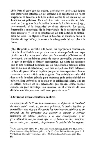 (84) Para el caso que nos ocupa, is restriction tendrla que logral
una importante satisfaccion del derecho a la reputation sin hacer
nugatorio el derecho a la libre critica contra la actuation de los
funcionarios pdblicos. Para efectuar esta ponderacion se debe
analizar i) el grado de afectacion de uno de los bienes en juego,
determinando si la intensidad de dicha afectacion fue grave,
intermedia o moderada; ii) la importancia de la satisfaccion del
bien contrario, y iii) si la satisfaccion de este justifica la restric-
tion del otro. En algunos casos la balanza se inclinard hacia la
libertad de expresion y en otros a la salvaguarda del derecho a la
honra.
(86) Respecto al derecho a la honra, las expresiones concernien-
tes a la idoneidad de una persona para el desempelio de un cargo
publico o a los actos realizados por funcionarios pablicos en el
desempefio de sus labores gozan de mayor proteccion, de manera
tal que se propicie el debate democratic°. La Corte ha senalado
que en una sociedad democratica los funcionarios pUblicos estan
mas expuestos al escrutinio y la critica del publico. Este diferente
umbral de proteccion se explica porque se han expuesto volunta-
riamente a un escrutinio mas exigente. Sus actividades salen del
dominio de la esfera privada para insertarse en la esfera del debate
publico. Este umbral no se asienta en la calidad del sujeto, sino en
el interes publico de las actividades que realiza, como sucede
cuando un juez investiga una masacre en el contexto de una
dictadura militar, como ocurrio en el presente caso.96
4. Situation de los servidores ptiblieos
En concepto de la Corte Interamericana, es diferente el "umbral
de proteccion" —esto es, en otras palabras, la critica legitima y
admisible— que rige en el caso de los funcionarios pablicos o, en
general, de las personas que ejercen o aspiran a ejercer
. funciones de interes publico, y el que corresponde a la
generalidad de las personas, que no se hallan en esa situachin.
No se trata, por supuesto, de ponderar la calidad de los sujetos,
Cfr. Caso Kimet, parrs. 84 y 86; Caso (Lyon Ramirez, parrs. 80, 81, 82 y 83;
Caso Fontevecchia y parrs. 47 y 60: Caso Tristan Donoso, parr. 115.
Ver tambi6n Caso Herrera Ulloa, parr. 129: Caso Ricardo Canese, parr. 103.
86
 