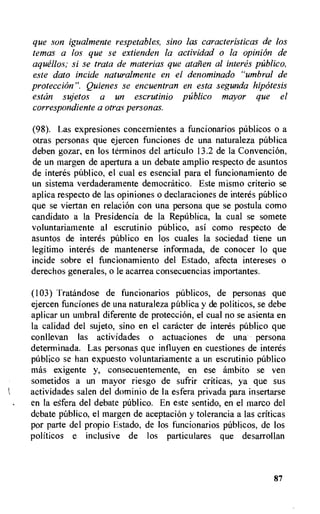 que son igualmente respetables, sino las caracteristicas de los
temas a los que se extienden la actividad o la opinion de
aquellos; si se trata de material que atarien al interes publico,
este dato incide naturalmente en el denominado "umbra' de
proteccion". Quienes se encuentran en esta segunda hipotesis
estan sujetos a un escrutinio publico mayor que el
correspondiente a otras personas.
(98). Las expresiones concernientes a funcionarios pUblicos o a
otras personas que ejercen funciones de una naturaleza publica
deben gozar, en los terminos del articulo 13.2 de la Convention,
de un margen de apertura a un debate amplio respecto de asuntos
de interes pUblico, el cual es esencial para el funcionamiento de
un sistema verdaderamente democratic°. Este mismo criterio se
aplica respecto de las opiniones o declaraciones de interes publico
que se viertan en relation con una persona que se postula como
candidato a la Presidencia de la Republica, la cual se somete
voluntariamente al escrutinio publico, asi como respecto de
asuntos de interes publico en los cuales la sociedad tiene un
legitimo interes de mantenerse informada, de conocer lo que
incide sobre el funcionamiento del Estado, afecta intereses o
derechos generales, o le acarrea consecuencias importantes.
(103) Tratandose de funcionarios pliblicos, de personas que
ejercen funciones de una naturaleza pUblica y de politicos, se debe
aplicar un umbral diferente de protecciOn, el cual no se asienta en
la calidad del sujeto, sino en el catheter de interes publico que
conllevan las actividades o actuaciones de una persona
determinada. Las personas que influyen en cuestiones de interes
pUblieo se han expuesto voluntariamente a un escrutinio publico
mos exigente y, consecuentemente, en ese ambito se ven
sometidos a un mayor riesgo de sufrir criticas, ya que sus
actividades salen del dominio de la esfera privada para insertarse
en la efera del debate publico. En este sentido, en el marco del
debate pUblico, el margen de aceptacion y tolerancia a las criticas
por parte del propio Estado, de los funcionarios pUblicos, de los
politicos e inclusive de los particulares que desarrollan
87
 