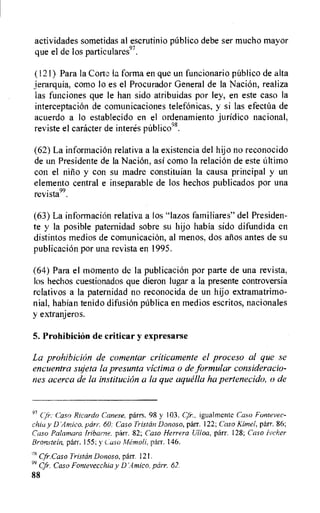 actividades sometidas al escrutinio pfiblico debe ser mucho mayor
que el de los particulares97.
(121) Para la Corti: la forma en que un funcionario publico de aita
jerarquia, como lo es el Procurador General de la Nacion, realiza
las funciones que le han sido atribuidas por ley, en este caso la
interceptacion de comunicaciones telefonicas, y si las efecttla de
acuerdo a lo establecido en el ordenamiento juridico nacional,
reviste el caracter de interes p6blico98.
(62) La information relativa a la existencia del hijo no reconocido
de un Presidente de la Naci6n, asi como la relation de este Ultimo
con el nino y con su madre constituian la causa principal y un
elemento central e inseparable de los hechos publicados por una
revista99.
(63) La informaciOn relativa a los "lazos familiares" del Presiden-
te y la posible paternidad sobre su hijo habia sido difundida en
distintos medios de comunicacion, al menos, dos anos antes de su
publication por una revista en 1995.
(64) Para el moment() de la publicacion por parte de una revista,
los hechos cuestionados que dieron lugar a la presente controversia
relativos a la paternidad no reconocida de un hijo extramatrimo-
nial, habian tenido difusion p6blica en medios escritos, nacionales
y extranjeros.
5. Prohibition de criticar y expresarse
La prohibition de comentar criticamente el proceso al que se
encuentra sujeta la presunta victima o de formular consideracio-
nes acerca de la institution a la que aquella ha pertenecido, o de
97 Cji".' Caso Ricardo Canese, parrs. 98 y 103. Cfr., igualmente Caso Fontevec-
chia y D parr. 60; Caso Tristan Donoso, parr. 122; Caso Rime!, parr. 86;
Caso Palarnara fribarne. parr. 82; Caso Herrera Lilloa, parr. 128; Caso lecher
Bronstein, parr. 155; y Caso Memoli, parr. 146.
Cfr.Caso Tristan Donoso, parr. 121.
99 Cfr. Caso Fonievecchia y D'.4mico, parr. 62.
88
 