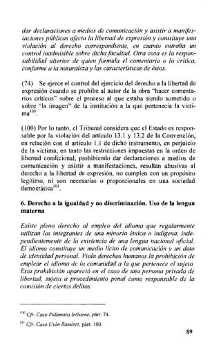 dar declaraciones a medios de comunicaciOn y asistir a manifes-
taciones palicas afecta la libertad de expresion y constituye una
violation al derecho correspondiente, en cuanto entralia un
control inadrnisible sobre dicha facultad. Otra cosa es la respon-
sabilidad ulterior de quien formula el comentario o la critica,
conforme a la naturaleza y las caracteristicas de estos.
(74) Se ejerce el control del ejercicio del derecho a Ia libertad de
expresion cuando se prohibe al autor de la obra "hacer comenta-
rios criticos" sabre el proceso al que estaba siendo sometido o
sobre "la imagen" de la institution a la que pertenecia Ia victi-
ma' °.
(100) Por lo tanto, el Tribunal considera que el Estado es respon-
sable por la violacion del articulo 13.1 y 13.2 de la Convention,
en relation con el articulo 1.1 de dicho instrumento, en perjuicio
de la victima, en tanto las restricciones impuestas en la orden de
libertad condicional, prohibiendo dar declaraciones a medios de
comunicaciOn y asistir a manifestaciones, resultan abusivas al
derecho a Ia libertad de expresiOn, no cumplen con un proposito
legitimo, ni son necesarias o proporcionales en una sociedad
democratical°I.
6. Derecho a la igualdad y no discriminaciOn. Uso de la lengua
materna
Existe pleno derecho al empleo del idioma que regularmente
utilizan los integrantes de una minoria etnica o indigena, inde-
pendientemente de la existencia de una lengua nacional oficial.
El idioma constituye un medio licit° de comunicacion y un dato
de identidad personal. Viola derechos humanos la prohibition de
emplear el idioma de la comunidad a la que pertenece el sujeto.
Esta prohibition aparecio en el caso de una persona privada de
libertad, sujeta a procedimiento penal conio responsable de la
concision de ciertos delitos.
10° Caso Palamara Iribarne, parr. 74.
10 Cfr. Caso Ilson Ramirez, parr. 100.
89
 
