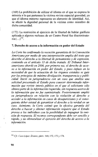 (169) La prohibition de utilizar el idioma en el que se expresa la
minoria a la que pertenece la victima reviste especial gravedad, ya
que el idioma materno representa un elemento de identidad. AsI,
se afecto la dignidad personal de la victima como miembro de
dicha comunidad.
(172) La restriction al ejercicio de la libertad de hablar garifuna
aplicada a algunos reclusos de un Centro Penal fue discriminato-
ria .)102.
7. Derecho de acceso a la information en poder del Estado
La Corte ha confirmado la vocation garantista de la Convention
Americana por medio de una interpretation amplia del texto que
describe el derecho a la libertad de pensamiento y de expresion,
contenido en el articulo 13 de dicho tratado. El Tribunal Inter-
americano abordo en 2006, por primera vez, el derecho de acce-
so a la information en poder del Estado, y puso enfasis en la
necesidad de que la actuation de los organos estatales se guie
por los principios de maxima divulgacion, transparencia y publi-
cidad. Inicio su jurisprudencia con un caso que analiza una
solicitud presentada al Estado para conocer determinada infor-
macion que reviste interes piiblico en el que el solicitante solo
obtuvo parte de la information requerida, sin respuesta acerca de
la information que no fue suministrada. Posteriormente ampli6
su jurisprudencia en relation con la violacion al derecho a
acceder a la information en casos de desapariciones y el consi-
guiente deber estatal de garantizar el derecho a la verdad en un
caso. Asimismo, la Corte estima que la efectiva garantia del
derecho a buscar y obtener information requiere que el Estado
provea a los individuos con la posibilidad de impugnar la omi-
sion de respuesta. El recurso correspondiente debe ser sencillo y
rcipido, y no obstaculizar el ejercicio del derecho de acceso a la
information.
102 Cfr. Cap) Lopez Alvarez, parrs. 169, 172, 173 y 174.
90
 