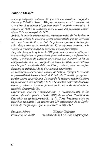 PRESENTACION
E.sto.s prestigiosos autores, Sergio Garcia Ramirez. Alejandra
Gonza y Erenclira Ramos Vazquez, aciertan en el contertido de
este libro al rentarcar el period° entre la opinion consultiva de
octubre de 1985 y la sentencia sobre el caso del periodista colom-
biano Nelson Carvajal, de 2018.
Ambcts, la opinion y la sentencia, representan dos de los hechos en
donde ha e,stado la energica lucha desarrollada por la Sociedad
Interatnericana de Prensa, SIP. La primera referida a la colegia-
chin obligatoria de los periodistas. Y, la segunda, respeclo a la
violencia y la impunidad de crimenes contra periodistas.
Despues de aquella opinion la SIP pudo liderar una batalla para
que la colegiatura de periodistas jitera voluntaria, e influenciar a
varios Congresos de Latinoanterica para que eliminen la ley de
obligatoriedad a estar colegiados o tener un titulo universitario,
siendo que la profesion debe ser libre y ahierta, coma tal lo fun-
damenta el articulo13 de la Convention Americana.
La sentencia ante el crimen impune de Nelson Carvajal le reclatna
responsahilidad internacional al Estado de Colombia y repara a
los familiares de la victim. Se trata de la primera sentencia sobre
un periodista y que permite a la SIP luchar por casos similares del
pasado y advertir hacia el litturo con la intention de blindar el
ejereicio de la projesion.
Expresamos nuestro agradecintiento y reconocimiento a los
autores de esta quinta edition 2018 de la okra "Libertad de
Expresion en la jurisprudencia de la Corte Interamericana de
Derechos Humanos", en vispera del 25* aniversario de la Decla-
ration de Chapultepec, que se celebrarci el ano 2019.
Gustavo Molitne Gilberto Urdaneta
Presidente de la SIP Presidente de la Concision Chapultepec
10
 