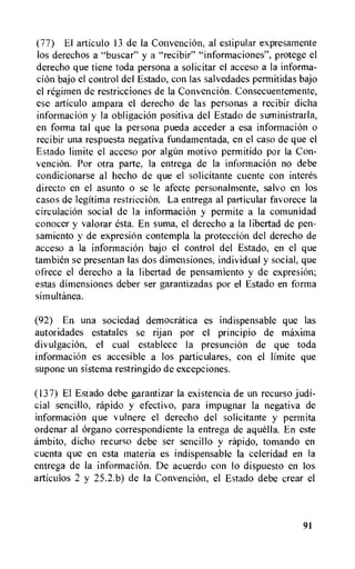 (77) El articulo 13 de Ia Convencion, al estipular expresamente
los derechos a "buscar" y a "recibir" "informaciones", protege el
derecho que tiene toda persona a solicitar el acceso a la informa-
cion bajo el control del Estado, con las salvedades permitidas bajo
el regimen de restricciones de la Convention. Consecuentemente,
ese articulo atnpara el derecho de las personas a recibir dicha
informaciOn y la obligation positiva del Estado de suministrarla,
en forma tal que Ia persona pueda acceder a esa information o
recibir una respuesta negativa fundamentada, en el caso de que el
Estado limite el acceso por algim motivo permitido por Ia Con-
venciOn. Por otra parte, Ia entrega de la information no debe
condicionarse al hecho de que el solicitante cuente con interes
direct() en el asunto o se le afecte personalmente, salvo en los
casos de legitima restriction. La entrega al particular favorece la
circulation social de la information y permite a Ia comunidad
conocer y valorar esta. En suma, el derecho a la libertad de pen-
samiento y de expresiem contempla la protection del derecho de
acceso a la information bajo eI control del Estado, en el que
tambien se presentan las dos dimensiones, individual y social, que
ofrece el derecho a Ia libertad de pensamiento y de expresiOn;
estas dimensiones deber ser garantizadas por el Estado en forma
simultanea.
(92) En una sociedad democratica es indispensable que las
autoridades estatales se rijan por el principio de maxima
divulgacion, el cual establece Ia presunciem de que toda
information es accesible a los particulares, con el limite que
supone un sistema restringido de excepciones.
(137) El Estado debe garantizar la existencia de un recurso judi-
cial sencillo, rapido y efectivo, para impugnar la negativa de
information que vulnere el derecho del solicitante y permita
ordenar al Organo correspondiente la entrega de aquella. En este
ambito, dicho recurso debe ser sencillo y rapido, tomando en
cuenta que en esta materia es indispensable Ia celeridad en Ia
entrega de Ia information. De acuerdo con lo dispuesto en los
articulos 2 y 25.2.6) de la Convention, el Estado debe crear el
91
 