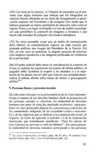 (69) Con base en to anterior, el Tribunal no encuentra en el pre-
sente caso algUn element° que indique que las fotografias en
cuestion fueron obtenidas en un clima de hostigamiento o perse-
cucien respecto del Presidente o de cualquier otro modo que le
hubiera generado un fuerte sentimiento de intrusion, tales como el
ingreso fisico a un lugar restringido o el use de medios tecnologi-
cos que posibiliten la captaciOn de imagenes a distancia o que
hayan sido tomadas de cualquier otra manera subrepticia.
(70) No seria razonable exigir que un medio de comunicacion
deba obtener un consentimiento expreso en cada ocasion que
pretenda publicar una imagen del Presidente de la Naci6n. Por
ello, en este caso en particular, la alegada ausencia de autoriza-
cion tampoco transforma a las imagenes publicadas en violatorias
de su privacidad.
(66) El poder judicial debe tomar en consideration el contexto en
el que se realizan las expresiones en asuntos de interes publico; el
juzgador debe "ponderar el respeto a los derechos o a la repu-
tacion de los demas con el valor que tiene en una sociedad demo-
cratica el debate abierto sobre temas de interes o preocupacion
publ ica"1°'.
9. Personas fisicas y personas morales
Ha sido tema relevante en la jurisprudencia de la Corte Interame-
ricana el examen de los derechos humanos desde la perspectiva de
las personas morales o colectivas. La titularidad de derechos
humanos por parte de estas file analizada en diversos supuestos.
Entre los mas destacados figuran los concernientes a derechos de
las comunidades indigenas, de las sociedades civiles o mercanti-
ks y de las empresas que se dedican a la comunicacion social. Al
respecto, la Corte ha aplicado el articulo 1.2 de la Convention
Americana, que textualrnente manifiesta: "Para los efectos de
esta Convencion, persona es todo ser humano". En consecuencia,
la titularidad de derechos humanos corresponde a las personas
1°5 Casa Fonteveechio y D'Amico, parrs. 66, 67, 69 y 70; tambien Caso
Ricardo Canese, parr. 105, y Caso Tristan Donoso, parr. 123.
93
 