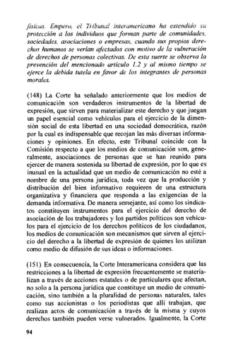 jisicas. Empero, el Tribunal interamericano ha extendido su
protection a los individuos que format) parte de comunidades,
sociedades, asociaciones o empresas, cuando sus propios dere-
chos humanos se verian afectados con motivo de la vulneracion
de derechos de personas colectivas. De esta suerte se observa la
prevention del mencionado articulo 1.2 y al mismo tiempo se
ejerce la debida tutela en favor de los integrantes de personas
morales.
(148) La Corte ha selialado anteriormente que los medios de
comunicacion son verdaderos instrumentos de la libertad de
expresiOn, que sirven para materializar este derecho y que juegan
un papel esencial como vehiculos para el ejercicio de la dimen-
sion social de esta libertad en una sociedad democratica, razOn
por la cual es indispensable que recojan las mas diversas informa-
ciones y opiniones. En efecto, este Tribunal coincide con la
Comision respecto a que los medios de comunicacion son, gene-
ralmente, asociaciones de personas que se han reunido para
ejercer de manera sostenida su libertad de expresion, por lo que es
inusual en la actualidad que un medio de comunicacion no este a
nombre de una persona juridica, toda vez que la production y
distribution del bien informativo requieren de una estructura
organizativa y financiera que responda a las exigencias de la
demanda informativa. De manera semejante, asi coino los sindica-
tos constituyen instrumentos para el ejercicio del derecho de
asociacion de los trabajadores y los partidos politicos son vehicu-
los para el ejercicio de los derechos politicos de los ciudadanos,
los medios de comunicacion son mecanismos que sirven al ejerci-
cio del derecho a la libertad de expresion de quienes los utilizan
como medio de difusion de sus ideas o informaciones.
(151) En consecuencia, la Corte Interamericana considera que las
restricciones a la libertad de expresiOn frecuentemente se materia-
lizan a traves de acciones estatales o de particulares que afectan,
no solo a la persona juridica que constituye un medio de comuni-
cacion, sino tambien a la pluralidad de personas naturales, tales
como sus accionistas o los periodistas que alli trabajan, que
realizan actos de comunicacion a traves de la misma y cuyos
derechos tambien pueden verse vulnerados. lgualmente, la Corte
94
 