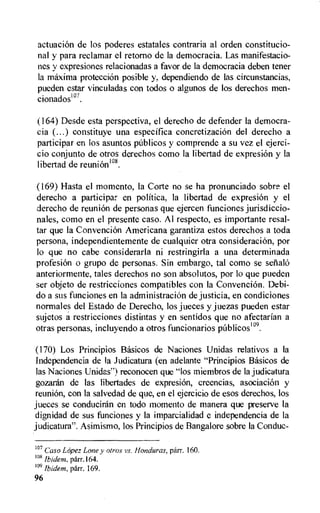 actuacion de los poderes estatales contraria al orden constitucio-
nal y para reclamar el retorno de la democracia. Las manifestacio-
nes y expresiones relacionadas a favor de la democracia deben tener
la maxima protecciOn posible y, dependiendo de las circunstancias,
pueden estar vinculadas con todos o algunos de los derechos men-
cionadosl °7.
(164) Desde esta perspective, el derecho de defender la democra-
cia (...) constituye una especifica concretizacion del derecho a
participar en ios asuntos publicos y comprende a su vez el ejerci-
cio conjunto de otros derechos como la libertad de expresion y la
libertad de reunion".
(169) Hasta el momento, la Corte no se ha pronunciado sobr.? el
derecho a participar en politica, la libertad de expresiOn y el
derecho de reunion de personas que ejercen funciones jurisdiccio-
nales, como en el presente caso. Al respecto, es importante resal-
tar que la Convencion Americana garantiza estos derechos a toda
persona, independientemente de cualquier otra consideracion, por
lo que no cabe considerarla ni restringirla a una determinada
profesion o grupo de personas. Sin embargo, tal como se selialo
anteriormente, tales derechos no son absolutos, por lo que pueden
ser objeto de restricciones compatibles con la Convencion. Debi-
do a sus funciones en la administracion de justicia, en condiciones
normales del Estado de Derecho, los jueces y juezas pueden estar
sujetos a restricciones distintas y en sentidos que no afectarian a
otras personas, incluyendo a otros funcionarios publicos109.
(170) Los Principios Basicos de Naciones Unidas relativos a la
Independencia de la Judicatura (en adelante "Principios Basicos de
las Naciones Unidas") reconocen que "los miembros de la judicatura
gozaran de las libertades de expresion, creencias, asociaeion y
reunion, con la salvedad de que, en el ejercicio de esos derechos, los
jueces se conduciran en todo moment() de manera que preserve la
dignidad de sus funciones y la imparcialidad e independencia de la
judicatura". Asimismo, los Principios de Bangalore sobre la Conduc-
1°7 Caso Lopez Lone y otros vs. Honduras, parr. 160.
ius
Ibidem, parr.164.
109 Ibidem, parr. 169.
96
 