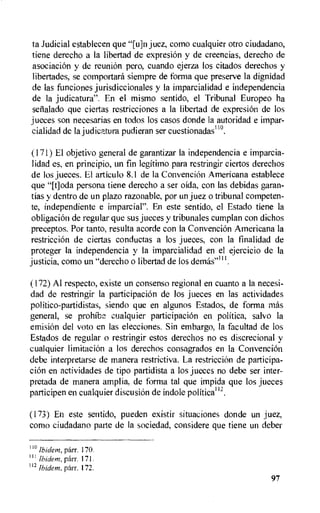 to Judicial establecen que juez, como cualquier otro ciudadano,
tiene derecho a la libertad de expresion y de creencias, derecho de
asociacion y de reunion pero, cuando ejerza los citados derechos y
libertades, se comportard siempre de forma que preserve la dignidad
de las funciones jurisdiccionales y la imparcialidad e independencia
de la judicatura". En el mismo sentido, el Tribunal Europeo ha
setialado que ciertas restricciones a la libertad de expresion de los
jueces son necesarias en todos los casos donde la autoridad e impar-
cialidad de la j ud icatura pudieran ser cuestionadas11°.
(171) El objetivo general de garantizar Ia independencia e imparcia-
lidad es, en principio, un fin legitimo para restringir ciertos derechos
de los jueces. El articulo 8.1 de la Convencion Americana establece
que "[t]oda persona tiene derecho a ser oida, con las debidas garan-
tias y dentro de un plazo razonable, por un juez o tribunal competen-
te, independiente e imparcial". En este sentido, el Estado tiene la
obligacion de regular que sus jueces y tribunales cumplan con dichos
preceptos. Por tanto, resulta acorde con la Convencion Americana Ia
restriccion de ciertas conductas a los jueces, con la finalidad de
proteger is independencia y Ia imparcialidad en el ejercicio de Ia
justicia, como un "derecho o libertad de los dernits"'''.
(172)Al respecto, existe un consenso regional en cuanto a la necesi-
dad de restringir la participacion de los jueces en las actividades
politico-partidistas, siendo que en algunos Estados, de forma mas
general, se prohib2 cualquier participaciOn en politica, salvo la
emision del voto en las elecciones. Sin embargo, Ia facultad de los
Estados de regular o restringir estos derechos no es discrecional y
cualquier limitacion a los derechos consagrados en la Convencion
debe interpretarse de manera restrictiva. La restricciOn de participa-
cion en actividades de tipo partidista a los jueces no debe ser inter-
pretada de manera amplia, de forma tal que impida que los jueces
participen en cualquier discusion de indole politica' 2.
(173) En este sentido, pueden existir situaciones donde un juez,
como ciudadano parte de la sociedad, considere que tiene un deber
110 Ibidem, parr. 170.
1 11 Ibidem, parr. 171.
112 Ibidem, parr. 172.
97
 