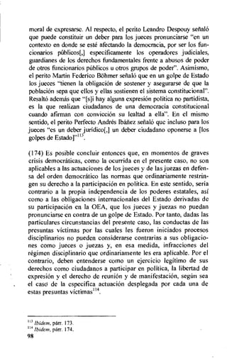 moral de expresarse. Al respecto, el perito Leandro Despouy setialO
que puede constituir un deber para los jueces pronunciarse "en un
contexto en donde se este afectando la democracia, por ser los fun-
cionarios pUblicos[,] especificamente los operadores judiciales,
guardianes de los derechos fundamentales frente a abusos de poder
de otros funcionarios publicos u otros grupos de poder". Asimismo,
el perito Martin Federico B8hmer setialo que en un golpe de Estado
los jueces "tienen la obligacion de sostener y asegurarse de que la
poblacion sepa que ellos y ellas sostienen el sistema constitucional".
ResaltO ademas que "[s]i hay alguna expresion politica no partidista,
es Ia que realizan ciudadanos de una democracia constitucional
cuando afirman con conviccion su lealtad a ella". En el mismo
sentido, el perito Perfecto Andres Ibanez sefialo que incluso para los
jueces "es un deber juridico[,] un deber ciudadano oponerse a [los
golpes de Estado]"113.
(174) Es posible concluir entonces que, en momentos de graves
crisis democraticas, como la ocurrida en el presente caso, no son
aplicables a las actuaciones de los jueces y de las jue7as en defen-
sa del orden democratico las normas que ordinariamente restrin-
gen su derecho a la participacion en politica. En este sentido, seria
contrario a Ia propia independencia de los poderes estatales, asi
como a las obligaciones internacionales del Estado derivadas de
su participacion en Ia OEA, que los jueces y juezas no puedan
pronunciarse en contra de un golpe de Estado. Por tanto, dadas las
particulares circunstancias del presente caso, las conductas de las
presuntas victimas por las cuales les fueron iniciados procesos
disciplinarios no pueden considerarse contrarias a sus obligacio-
nes como jueces o juezas y, en esa medida, infracciones del
regimen disciplinario que ordinariamente les era aplicabie. Por el
contrario, deben entenderse como un ejercicio legitimo de sus
derechos como ciudadanos a participar en politica, la libertad de
expresion y el derecho de reunion y de manifestacion, segtin sea
el caso de la especifica actuacion desplegada por cada una de
estas presuntas victimas114.
113
Ibidem. parr. 173.
114 Ibidem, parr. 174.
98
 