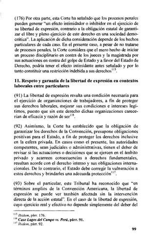 (176) Por otra parte, esta Corte ha setialado que los procesos penales
pueden generar "un efecto intimidador o inhibidor en el ejercicio de
su libertad de expresiOn, contrario a la obligacion estatal de garanti-
zar el libre y pleno ejercicio de este derecho en una sociedad demo-
cratica". La aplicacion de dicha consideraciOn depende de los hechos
particulares de cada caso. En el presente caso, a pesar de no tratarse
de procesos penales, Ia Corte considera que el mero hecho de iniciar
un proceso disciplinario en contra de los jueces y Ia magistrada por
sus actuaciones en contra del golpe de Estado y a favor del Estado de
Derecho, podria tener el efecto intimidante antes seiblado y por to
tanto constituir una restriecion indebida a sus derechos115.
11. Respeto y garantia de la libertad de expresion en contextos
laborales entre particulares
(91) La libertad de expresi6n resulta una condicion necesaria para
el ejercicio de organizaciones de trabajadores, a fin de proteger
sus derechos laborales, mejorar sus condiciones e intereses legi-
timos, puesto que sin este derecho dichas organizaciones carece-
rian de eficacia y razon de ser116.
(92) Asimismo, la Corte ha establecido que la obligaciOn de
garantizar los derechos de la Convencion, presupone obligaciones
positivas para el Estado, a fin de proteger los derechos inclusive
en la esfera privada. En casos como el presente, las autoridades
competentes, sean judiciales o administrativas, tienen el deber de
revisar si las actuaciones o decisiones que se ejercen en el ambito
privado y acarreen consecuencias a derechos fundamentales,
resultan acorde con el derecho interno y sus obligaciones interna-
cionales. De lo contrario, el Estado debe corregir la vulneracion a
estos derechos y brindarles una adecuada protecciOn1 7.
(93) Sobre el particular, este Tribunal ha reconocido que "en
terminos amplios de la Convencion Americana, la libertad de
expresiOn se puede ver tambien afectada sin Ia intervenciOn
directa de Ia accion estatal". En el caso de la libertad de expresiOn,
cuyo ejercicio real y efectivo no depende simplemente del deber del
115
Ibidem, parr. 176.
116 Caso Lagos del Campo vs. Peed, ptirr. 91.
117 Ibidem, parr. 92.
99
 