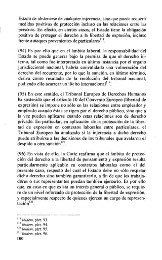 Estado de abstenerse de cualquier injerencia, sino que puede requerii
medidas positivas de protection incluso en las relaciones entre las
personas. En efecto, en ciertos casos, el Estado tiene la obligaciOn
positiva de proteger el derecho a la libertad de expresion, incluso
frente a ataques provenientes de particulares118.
(94) Es por ello que en el ambito laboral, la responsabilidad del
Estado se puede pr.erar bajo la premisa de que el derecho in-
terno, tal como fue interpretado en Ultima instancia por el organo
jurisdiccional nacional, habria convalidado una vulneracion del
derecho del recurrente, por lo que la sancion, en Ultimo termino,
deriva como resultado de la resolution del tribunal nacional,
pudiendo ello acarrear un ilicito internacional119.
(95) En este sentido, el Tribunal Europeo de Derechos Humanos
ha sostenido que el articulo 10 del Convenio Europeo (libertad de
expresion) se impone no solo en las relaciones entre empleador y
empleado cuando estas se rigen por el derecho pUblico, sino que a
la vez pueden aplicarse cuando estas relaciones son de derecho
privado. En particular, en aplicacion de la protection de la liber-
tad de expresion en contextos laborales entre particulares, el
Tribunal Europeo ha analizado si la injerencia a dicho derecho
puede atribuirse a las decisions de los tribunales que avalaron el
despido u otra sanciOn120,
(96) En vista de ello, la Corte reafirma que el ambito de protec-
cion del derecho a la libertad de pensamiento y expresion resulta
particularmente aplicable en contextos laborales como el del
presente caso, respecto del cual el Estado debe no solo respetar
dicho derecho sino tambien garantizarlo, a fin de que los trabaja-
dores o sus representantes puedan tambien ejercerlo. Es por ello
que, en caso en que exista un interes general o publico, se requie-
re de un nivel reforzado de protection de la libertad de expresion,
y especialmente respecto de quienes ejercen un cargo de represen-
tacionm.
lig Ibidem, parr. 93.
119 Ibidem, parr. 94.
'2° Ibidem, parr. 95.
121 Ibidem, parr. 96.
100
 
