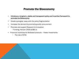 Promote the Bioeconomy
• Introduce a long-term, stable and transparent policy and incentive framework to
promote the Bioeconomy
• Create synergies: away with the policy fragmentation
• Increase the demand by promoting public procurement
• Promote and support Research & Innovation
• Funding: Horizon 2020 & BBI JU
• Financial incentives for Biobased products – Foster investments
• The role of EFSI
 