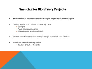 Financing for Biorefinery Projects
• Recommendation: Improve access to financing for large-scale Biorefinery projects
• Funding: Horizon 2020, BBI JU, CEF, Interreg V, ESIF
• Synergies
• Public private partnerships
• Where to go for which subsidies?
• Create a distinct European BioEconomy Strategic Investment Fund (EBESIF)
• Hurdle: risk-adverse financing climate
• Solution: EFSI, InnovFin (EIB)
 