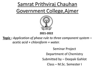 Samrat Prithviraj Chauhan
Government College,Ajmer
Seminar Project
Department of Chemistry
Submitted by – Deepak Gahlot
Class – M.Sc. Semester I
Topic : Application of phase rule to three component system –
acetic acid + chloroform + water.
2021-2022
 