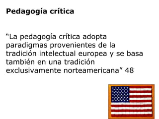 Pedagogía crítica
“La pedagogía crítica adopta
paradigmas provenientes de la
tradición intelectual europea y se basa
también en una tradición
exclusivamente norteamericana” 48
 