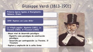 Giuseppe Verdi (1813-1901)
Primeras óperas ligadas al Risorgimento:
Nabucco, Ernani,
1849: Ruptura con Luisa Miller
• Mayor nivel de desarrollo psicológico
• Rigoletto como paradigma de construcción
psicológica
• Desarrollo por contraposición: La Traviata, Il
Trovatore
• Ruptura y ampliación de la solita forma
La trilogía popular: Rigoletto (1851), La
Traviata (1853), Il Trovatore (1853)
 