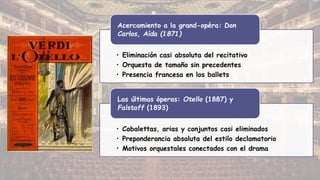 • Eliminación casi absoluta del recitativo
• Orquesta de tamaño sin precedentes
• Presencia francesa en los ballets
Acercamiento a la grand-opéra: Don
Carlos, Aída (1871)
• Cabalettas, arias y conjuntos casi eliminados
• Preponderancia absoluta del estilo declamatorio
• Motivos orquestales conectados con el drama
Las últimas óperas: Otello (1887) y
Falstaff (1893)
 