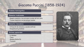 Giacomo Puccini (1858-1924)
Problema historiográfico
• Respeto absoluto a los principios vocales del bel canto
• Tramas simplistas con personajes banales
Elementos tradicionales
• Utilización de armonías y escalas exóticas
• Orquestación grandiosa
Elementos renovadores
• La Bohème
• Tosca
• Madama Butterfly
• Turandot
Extrema popularidad:
 