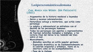 Laóperarománticaalemana
CARL MARIA VON WEBER: DER FREISCHÜTZ
(1821)
– Argumentos de la historia medieval o leyendas
– Seres y sucesos sobrenaturales
– Naturaleza salvaje y misteriosa, que actúa como
personaje
– Lo mágico y sobrenatural se entrelaza con el
destino de los personajes humanos
– Todos los personajes son agentes o representantes
de fuerzas naturales benignas y malignas, y las
victoria final del héroe lo es también del bien
sobre el mal.
– Musicalmente,
• Melodías sencillas en estilo popular germano
• Expresión dramática se da fundamentalmente en
el colorido orquestal y armónico, tanto en la
obertura como en los acompañamientos.
• Peso de lo italiano
©2013FranciscoParralejo
Masa
 