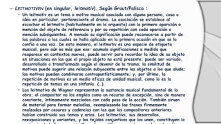 – LEITMOTIVEN (en singular, leitmotiv). Según Grout/Palisca :
• Un leitmotiv es un tema o motivo musical asociado con alguna persona, cosa o
idea en particular, perteneciente al drama. La asociación se establece al
escuchar el leitmotiv (habitualmente en la orquesta) con la primera aparición o
mención del objeto de referencia y por su repetición con cada aparición o
mención subsiguientes. A menudo su significación puede reconocerse a partir de
las palabras a las cuales se halla aplicado en la primera ocasión en que se lo
confía a una voz. De esta manera, el leitmotiv es una especie de etiqueta
musical, pero aún es más que eso: acumula significaciones a medida que
reaparece en contextos nuevos, puede servir para recordar la idea de su objeto
en situaciones en las que el propio objeto no está presente; puede ser variado,
desarrollado o transformado según el devenir de la trama; la similitud de
motivos puede sugerir una relación subyacente entre los objetos a los que alude;
los motivos pueden combinarse contrapuntísticamente; y, por último, la
repetición de motivos es un medio eficaz de unidad musical, como lo es la
repetición de temas en una sinfonía. (…)
• Los leitmotivs de Wagner representan la sustancia musical fundamental de la
obra; el compositor no los emplea como un recurso de excepción, sino de manera
constante, íntimamente mezclados con cada paso de la acción. También sirven
de material para formar melodías, reemplazando las frases firmemente
realzadas por cesuras y cadencias con las que los compositores anteriores
habían construido sus temas y arias. Los leitmotivs, sus desarrollos,
reexposiciones y variantes, y los tejidos conjuntivos que los unen, constituyen la
 