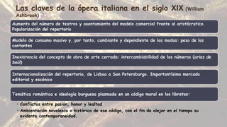 Las claves de la ópera italiana en el siglo XIX (William
Ashbrook)
Aumento del número de teatros y asentamiento del modelo comercial frente al aristócratico.
Popularización del repertorio
Modelo de consumo masivo y, por tanto, cambiante y dependiente de las modas: peso de los
cantantes
Inexistencia del concepto de obra de arte cerrada: intercambiabilidad de los números (arias de
baúl)
Internacionalización del repertorio, de Lisboa a San Petersburgo. Importantísimo mercado
editorial y escénico
Temática romántica e ideología burguesa plasmada en un código moral en los libretos:
• Conflictos entre pasión, honor y lealtad
• Ambientación novelesca o histórica de ese código, con el fin de alejar en el tiempo su
evidente contemporaneidad.
 