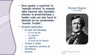 • Para ayudar a constituir la
“melodía infinita” la armonía
debe hacerse más inestable,
eliminar la predictibilidad y
tender cada vez más hacia la
delación en las resoluciones:
“acorde Tristán”.
• Dramas musicales:
• El anillo del Nibelungo
• El oro del Rin
• La valquiria
• Sigfrido
• El ocaso de los dioses)
• Tristán e Isolda
• Los maestros cantores de
Nuremberg
• Parsifal. © 2013 Francisco Parralejo
Masa
Richard Wagner
(1813-1883)
 