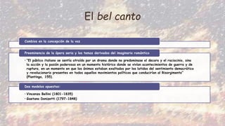 El bel canto
Cambios en la concepción de la voz
• “El público italiano se sentía atraído por un drama donde no predominase el decoro y el raciocinio, sino
la acción y la pasión poderosas en un momento histórico donde se vivían acontecimientos de guerra y de
ruptura, en un momento en que los ánimos estaban exaltados por los latidos del sentimiento democrático
y revolucionario presentes en todos aquellos movimientos políticos que conducirían al Risorgimento”
(Plantinga, 155).
Preeminencia de la ópera seria y los temas derivados del imaginario romántico
• Vincenzo Bellini (1801-1835)
• Gaetano Donizetti (1797-1848)
Dos modelos opuestos:
 