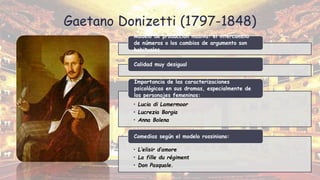 Gaetano Donizetti (1797-1848)
Modelo de producción masiva: el intercambio
de números o los cambios de argumento son
habituales
Calidad muy desigual
• Lucia di Lamermoor
• Lucrezia Borgia
• Anna Bolena
Importancia de las caracterizaciones
psicológicas en sus dramas, especialmente de
los personajes femeninos:
• L’elisir d’amore
• La fille du régiment
• Don Pasquale.
Comedias según el modelo rossiniano:
 