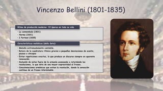 Vincenzo Bellini (1801-1835)
• La sonnambula (1831)
• Norma (1831)
• I Puritani (1835)
Ritmo de producción moderno: 10 óperas en toda su vida
• Melodía extremadamente cantabile.
• Rotura de la cuadratura rítmica gracias a pequeñas desviaciones de acento,
pausas o síncopas
• Evitar repeticiones exactas, lo que produce un discurso siempre en aparente
renovación.
• Inclusión de notas fuera de la armonía avanzando o retardando las
resoluciones, lo que dota de una mayor expresividad al fraseo.
• Concatenaciones armónicas que evitan la resolución, dando la sensación
continua de un fraseo interminable.
Características melódicas (della Seta):
 
