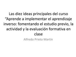 Las diez ideas principales del curso
“Aprende a implementar el aprendizaje
inverso: fomentando el estudio previo, la
actividad y la evaluación formativa en
clase
Alfredo Prieto Martín
 