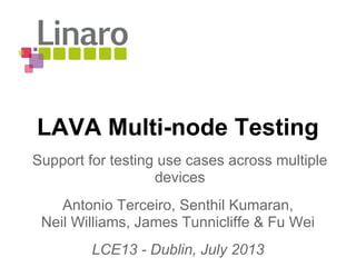 LAVA Multi-node Testing
Antonio Terceiro, Senthil Kumaran,
Neil Williams, James Tunnicliffe & Fu Wei
LCE13 - Dublin, July 2013
Support for testing use cases across multiple
devices
 