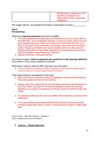 10
discrimination, harassment, and
accidents. Employers are
responsible for their employees'
negligence.
The Judge ruled for _the plaintiff (Court finds a reasonable suit here.)___________.
Clip 4
Pre-watching
What is the opening statement and what is its aim?
● The opening statement is generally constructed to serve as a "road map" for
the fact-finder. This is especially essential, in many jury trials, since jurors (at
least theoretically) know nothing at all about the case before the trial, (or if
they do, they are strictly instructed by the judge to put preconceived notions
aside). Though such statements may be dramatic and vivid, they must be
limited to the evidence reasonably expected to be presented during the trial.
http://en.wikipedia.org/wiki/Opening_statement
● Appeal to emotions, persuade the jury.
On a piece of paper, write an argument you would use in the opening statement
if you were in Tony’s shoes. Appeal to emotions!
What does it mean to “take the fifth” and when can it be used?
● refuse to testify by invoking the Fifth Amendment, which states that nobody may be
forced to testify as a witness against himself or herself
Take notes listing the development of the case:
● Mike was made to admit that unless Mr. Benghazi made up for that lost time,
they were going to be late for that meeting.
● Harvey made Tony admit that he only had seven minutes to get downtown in
rush hour traffic, accused him of using the accident to paint him and Ray
Benghazi as a couple of scapegoats and finally made him admit the light was
yellow.
● In a sidebar conference the case was settled. What were the conditions of the
settlement?
● Tony pays nothing, takes responsibility for the accident, and his insurance
company makes Ray whole. In return, Harvey waives his right to collect legal
fees.
Source: Suits - Bail Out, Season 1, Episode 5
Tasks created by the team of authors.
I. Lawyer – Client Interview
 