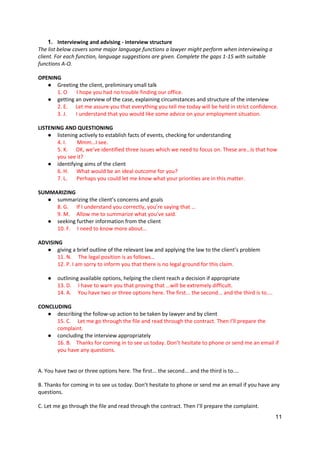 11
1. Interviewing and advising - interview structure
The list below covers some major language functions a lawyer might perform when interviewing a
client. For each function, language suggestions are given. Complete the gaps 1-15 with suitable
functions A-O.
OPENING
● Greeting the client, preliminary small talk
1. O I hope you had no trouble finding our office.
● getting an overview of the case, explaining circumstances and structure of the interview
2. E. Let me assure you that everything you tell me today will be held in strict confidence.
3. J. I understand that you would like some advice on your employment situation.
LISTENING AND QUESTIONING
● listening actively to establish facts of events, checking for understanding
4. I. Mmm…I see.
5. K. OK, we’ve identified three issues which we need to focus on. These are…Is that how
you see it?
● identifying aims of the client
6. H. What would be an ideal outcome for you?
7. L. Perhaps you could let me know what your priorities are in this matter.
SUMMARIZING
● summarizing the client’s concerns and goals
8. G. If I understand you correctly, you’re saying that …
9. M. Allow me to summarize what you’ve said.
● seeking further information from the client
10. F. I need to know more about…
ADVISING
● giving a brief outline of the relevant law and applying the law to the client’s problem
11. N. The legal position is as follows…
12. P. I am sorry to inform you that there is no legal ground for this claim.
● outlining available options, helping the client reach a decision if appropriate
13. D. I have to warn you that proving that …will be extremely difficult.
14. A. You have two or three options here. The first... the second... and the third is to....
CONCLUDING
● describing the follow-up action to be taken by lawyer and by client
15. C. Let me go through the file and read through the contract. Then I’ll prepare the
complaint.
● concluding the interview appropriately
16. B. Thanks for coming in to see us today. Don’t hesitate to phone or send me an email if
you have any questions.
A. You have two or three options here. The first... the second... and the third is to....
B. Thanks for coming in to see us today. Don’t hesitate to phone or send me an email if you have any
questions.
C. Let me go through the file and read through the contract. Then I’ll prepare the complaint.
 
