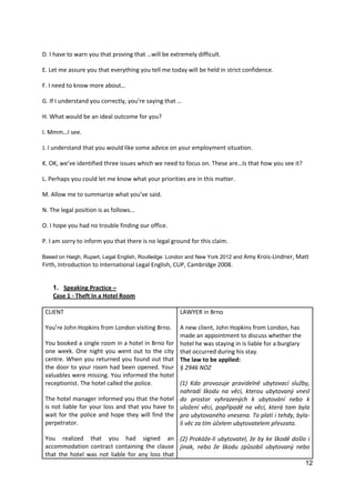 12
D. I have to warn you that proving that …will be extremely difficult.
E. Let me assure you that everything you tell me today will be held in strict confidence.
F. I need to know more about…
G. If I understand you correctly, you’re saying that …
H. What would be an ideal outcome for you?
I. Mmm…I see.
J. I understand that you would like some advice on your employment situation.
K. OK, we’ve identified three issues which we need to focus on. These are…Is that how you see it?
L. Perhaps you could let me know what your priorities are in this matter.
M. Allow me to summarize what you’ve said.
N. The legal position is as follows…
O. I hope you had no trouble finding our office.
P. I am sorry to inform you that there is no legal ground for this claim.
Based on Haigh, Rupert, Legal English, Routledge: London and New York 2012 and Amy Krois-Lindner, Matt
Firth, Introduction to International Legal English, CUP, Cambridge 2008.
1. Speaking Practice –
Case 1 - Theft In a Hotel Room
CLIENT
You’re John Hopkins from London visiting Brno.
You booked a single room in a hotel in Brno for
one week. One night you went out to the city
centre. When you returned you found out that
the door to your room had been opened. Your
valuables were missing. You informed the hotel
receptionist. The hotel called the police.
The hotel manager informed you that the hotel
is not liable for your loss and that you have to
wait for the police and hope they will find the
perpetrator.
You realized that you had signed an
accommodation contract containing the clause
that the hotel was not liable for any loss that
LAWYER in Brno
A new client, John Hopkins from London, has
made an appointment to discuss whether the
hotel he was staying in is liable for a burglary
that occurred during his stay.
The law to be applied:
§ 2946 NOZ
(1) Kdo provozuje pravidelně ubytovací služby,
nahradí škodu na věci, kterou ubytovaný vnesl
do prostor vyhrazených k ubytování nebo k
uložení věcí, popřípadě na věci, která tam byla
pro ubytovaného vnesena. To platí i tehdy, byla-
li věc za tím účelem ubytovatelem převzata.
(2) Prokáže-li ubytovatel, že by ke škodě došlo i
jinak, nebo že škodu způsobil ubytovaný nebo
 