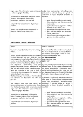 13
might occur. This information is also written on
a notice hanging in the lobby.
You’ve come to see a lawyer in Brno for advice.
You want to know if the hotel should
compensate you for the loss incurred.
Ask your lawyer for clarification of your legal
position.
You are free to make up any other details in
response to your lawyer´s questions.
osoba, která ubytovaného z jeho vůle provází,
povinnosti k náhradě škody se zprostí. K
ujednáním o jiných důvodech zproštění se
nepřihlíží.
● greet the client, make him feel relaxed
● listen actively to your client, sum up the
main points
● explain the relevant legislation and how
it relates to your client´s case
● give advice and suggest further steps
● ask if the client agrees, or if he has any
further suggestions
● thank for coming, repeat what you’re
going to do and say goodbye
Case 2 – Missing Tablet in a Hotel Lobby
CLIENT
You’re Mrs. Helen Smith from New York visiting
Ostrava.
You are staying in a luxury hotel in the centre of
the town. Last night you had a drink with your
business partner in the lobby of your hotel. She
wanted to see the photos of your prize winning
Yorkshire terriers. You happily obliged and she
was impressed. Unfortunately, once you
showed the pictures, you put the tablet on the
next seat and forgot to take it when you left.
When you remembered and came to fetch it
the next morning, it was gone. You reported the
fact to the hotel receptionist.
The hotel manager informed you that the tablet
was not found and the hotel is not liable for
your loss.
You realized that you had signed an
accommodation contract containing the clause
that the hotel was not liable for any loss that
might occur. This information is also written on
a notice hanging in the lobby.
You’ve come to see a lawyer in Ostrava for
advice. You want to know if the hotel should
compensate you for the loss incurred.
Ask your lawyer for clarification of your legal
position.
LAWYER in Ostrava
A new client, Mrs. Helen Smith from New York,
has made an appointment to discuss whether
the hotel she was staying in is liable for a loss
that occurred during her stay.
The law to be applied:
§ 433 Czech Civil Code
§ 2946 NOZ
(1) Kdo provozuje pravidelně ubytovací služby,
nahradí škodu na věci, kterou ubytovaný vnesl
do prostor vyhrazených k ubytování nebo k
uložení věcí, popřípadě na věci, která tam byla
pro ubytovaného vnesena. To platí i tehdy, byla-
li věc za tím účelem ubytovatelem převzata.
(2) Prokáže-li ubytovatel, že by ke škodě došlo i
jinak, nebo že škodu způsobil ubytovaný nebo
osoba, která ubytovaného z jeho vůle provází,
povinnosti k náhradě škody se zprostí. K
ujednáním o jiných důvodech zproštění se
nepřihlíží.
● greet the client, make her feel relaxed
● listen actively to your client, sum up the
main points
● explain the relevant legislation and how
it relates to your client´s case
● give advice and suggest further steps
● ask if the client agrees, or if she has any
further suggestions
 