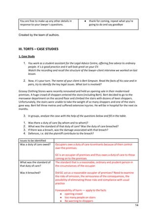 14
You are free to make up any other details in
response to your lawyer´s questions.
● thank for coming, repeat what you’re
going to do and say goodbye
Created by the team of authors.
III. TORTS – CASE STUDIES
1. Case Study
1. You work as a student assistant for the Legal Advice Centre, offering free advice to ordinary
people. It´s a good practice and it will look great on your CV.
Watch the recording and recall the structure of the lawyer-client interview we worked on last
lesson.
2. Now, it´s your turn. The name of your client is Bert Simpson. Read the facts of his case and in
pairs, try to identify the key legal issues. What tort is involved?
Groovy Clothing Stores were recently renovated and held an opening sale in their modernised
premises. A huge crowd of shoppers entered the store (including Bert). Bert decided to go to the
menswear department on the second floor and climbed the stairs with dozens of keen shoppers.
Unfortunately, the stairs were unable to take the weight of so many shoppers and one of the stairs
gave way. Bert fell three metres and suffered extensive injuries. He will be in hospital for the next six
months.
3. In groups, analyze the case with the help of the questions below and fill in the table.
1. Was there a duty of care (by whom and to whom)?
2. What was the standard of that duty of care? Was the duty of care breached?
3. If there was a breach, was the damage associated with that breach?
4. Defences, i.e. did the plaintiff contribute to the breach?
Issues to be identified
Was a duty of care owed? Occupiers owe a duty of care to entrants because of their control
over the premises.
GC is an occupier of premises and thus owes a duty of care to those
coming on to the premises
What was the standard of
that duty of care?
Was it breached?
The standard that is a reasonable, ordinary and prudent person in
the circumstances of the occupier.
Did GC act as a reasonable occupier of premises? Need to examine
the risks of omission, the seriousness of the consequences, the
possibility of eliminating those risks and compliance with usual
practice
Foreseeability of harm — apply to the facts
● opening crowd
● too many people on stairs
● No warning to shoppers
 
