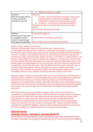 15
● →Breach of duty of care to Bert
Causation
(Was the damage suffered
a direct result of the
defendant´s actions?)
Two tests:
1. causation - 'but for' the breach the damage would not have
happened ('But for' the breach, the damages, i.e. Bert's
hospitalization and injuries would not have occurred)
2. remoteness - are the injuries reasonably foreseeable?
Would the damage have occured other than as a result of the
breach?
Is the damage reasonably foreseeable?
Defences
(Reasons by the defendant
in a negligence case to
reduce or avoid damages
to be paid to the plaintiff)
Contributory negligence
Conclude that it is not relevant to the facts.
Failure of Bert to take care of himself on the stairs
Teacher´s notes – explanation of the case
In this case, GCS owes Bert a duty of care because Bert was in their premises.
It is reasonably foreseeable that harm could occur: allowing too many people to climb the stairs at
the same time could very likely cause serious injuries, especially when people started pushing against
each other. In addition, GCS should have foreseen (as it had intended to do) that an opening sale
would attract a huge crowd to the store. However we have no information to support whether or not
the stairs would collapse when too many people were stepping on it. Clearly such an accident could
have been avoided if GCS had simply made an announcement using the public address system or by
putting up signs reminding shoppers not to rush up the stairs. Also GCS could have hired extra staff
to control the customer flow at the stairs. Given the likelihood of serious harm to the stair users, it
would have been reasonable for ordinary and prudent store owners to perform the above
precautions. GCS omitted these precautions, failed to warn Bert and other shoppers and as a result
caused Bert extensive injuries. It appears that GCS has breached its duty of care to Bert.
Although a shopper entering a shop like GCS would not assume voluntarily the risk of falling down a
collapsed staircase, in defence of its breaching duty of care, GCS could probably claim that Bert was
partly liable for his injury due to his failure to take reasonable care of himself (contributory
negligence) on the grounds that an ordinary, reasonable and prudent person would not force him or
herself up the stairs at the same time along with so many other people because of the foreseeability
of an accident. If this were the case, then not all the losses and damages Bert suffered would be
recoverable.
If GCS failed to prove that it was partly Bert’s negligence that caused himself such injuries,
it would then be completely liable to Bert for any foreseeable loss or damage which he suffered as a
result of the breach. But for the breach, Bert would not have suffered extensive injuries and be
hospitalised for six months. Hence the medical expenses for Bert’s hospitalisation and any
foreseeable and reasonable physical or other economic damages (e.g. loss of earning capacity)
though not mentioned in the case, would be recoverable by GCS. It appears that Bert would be
successful if he sued GCS for negligence. However, if Bert was held partly liable for his injury due to
contributory negligence, he might be able to recover only part of these damages.
Optional exercise
Language exercise – Connectors - do odpovědníku???
The standard of care owed by GCS is that of an ordinary, reasonable and prudent occupier
who takes reasonable care to avoid foreseeable risks of harm to entrants (not just shoppers)
 