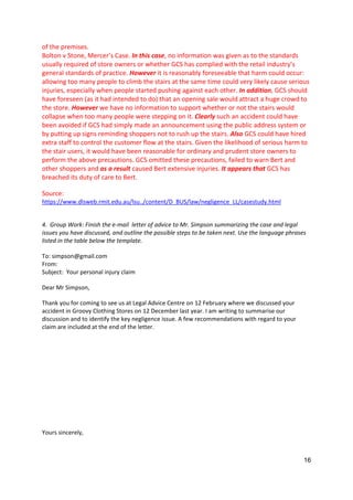 16
of the premises.
Bolton v Stone, Mercer’s Case. In this case, no information was given as to the standards
usually required of store owners or whether GCS has complied with the retail industry’s
general standards of practice. However it is reasonably foreseeable that harm could occur:
allowing too many people to climb the stairs at the same time could very likely cause serious
injuries, especially when people started pushing against each other. In addition, GCS should
have foreseen (as it had intended to do) that an opening sale would attract a huge crowd to
the store. However we have no information to support whether or not the stairs would
collapse when too many people were stepping on it. Clearly such an accident could have
been avoided if GCS had simply made an announcement using the public address system or
by putting up signs reminding shoppers not to rush up the stairs. Also GCS could have hired
extra staff to control the customer flow at the stairs. Given the likelihood of serious harm to
the stair users, it would have been reasonable for ordinary and prudent store owners to
perform the above precautions. GCS omitted these precautions, failed to warn Bert and
other shoppers and as a result caused Bert extensive injuries. It appears that GCS has
breached its duty of care to Bert.
Source:
https://www.dlsweb.rmit.edu.au/lsu../content/D_BUS/law/negligence_LL/casestudy.html
4. Group Work: Finish the e-mail letter of advice to Mr. Simpson summarizing the case and legal
issues you have discussed, and outline the possible steps to be taken next. Use the language phrases
listed in the table below the template.
To: simpson@gmail.com
From:
Subject: Your personal injury claim
Dear Mr Simpson,
Thank you for coming to see us at Legal Advice Centre on 12 February where we discussed your
accident in Groovy Clothing Stores on 12 December last year. I am writing to summarise our
discussion and to identify the key negligence issue. A few recommendations with regard to your
claim are included at the end of the letter.
Yours sincerely,
 