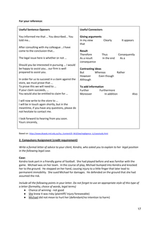 17
For your reference:
Useful Sentence Openers
You informed me that … You described... You
told me…
After consulting with my colleague …I have
come to the conclusion that…
The legal issue here is whether or not …
Should you be interested in pursuing … I would
be happy to assist you… our firm is well
prepared to assist you.
In order for us to succeed in a claim against the
store, we must prove that …
To prove this we will need to …
If your claim succeeds, …
You would also be entitled to claim for …
I will now write to the store to …
I will be in touch again shortly, but in the
meantime, if you have any questions, please do
not hesitate to contact me.
I look forward to hearing from you soon.
Yours sincerely,
Useful Connectors
Giving arguments
In my view Clearly It appears
that
Result
Therefore Thus Consequently
As a result In the end As a
consequence
Contrasting ideas
But Whereas Rather
However Even though
Although
To add information
Further Furthermore
Moreover In addition Also
Based on: https://www.dlsweb.rmit.edu.au/lsu../content/D_BUS/law/negligence_LL/casestudy.html
2. Compulsory Assignment (credit requirement)
Write a formal letter of advice to your client, Kendra, who asked you to explain to her legal position
in the following legal case.
Case:
Kendra took part in a friendly game of football. She had played before and was familiar with the
game. Michael was on her team. In the course of play, Michael bumped into Kendra and knocked
her to the ground. He stepped on her hand, causing injury to a little finger that later lead to
permanent immobility. She sued Michael for damages. He defended on the ground that she had
assumed the risk.
Include all the following points in your letter. Do not forget to use an appropriate style of this type of
a letter (formality, choice of words, legal terms)
● Chance of winning - not good
● She knew it was risky (plaintiff/ injury foreseeable)
● Michael did not mean to hurt her (defendant/no intention to harm)
 