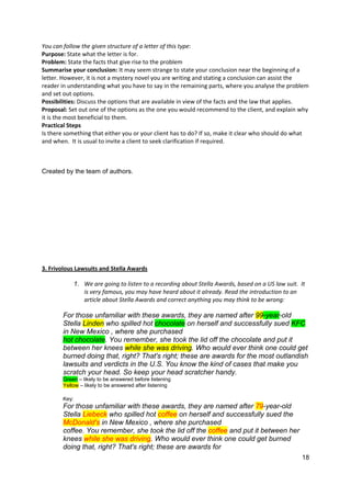 18
You can follow the given structure of a letter of this type:
Purpose: State what the letter is for.
Problem: State the facts that give rise to the problem
Summarise your conclusion: It may seem strange to state your conclusion near the beginning of a
letter. However, it is not a mystery novel you are writing and stating a conclusion can assist the
reader in understanding what you have to say in the remaining parts, where you analyse the problem
and set out options.
Possibilities: Discuss the options that are available in view of the facts and the law that applies.
Proposal: Set out one of the options as the one you would recommend to the client, and explain why
it is the most beneficial to them.
Practical Steps
Is there something that either you or your client has to do? If so, make it clear who should do what
and when. It is usual to invite a client to seek clarification if required.
Created by the team of authors.
3. Frivolous Lawsuits and Stella Awards
1. We are going to listen to a recording about Stella Awards, based on a US law suit. It
is very famous, you may have heard about it already. Read the introduction to an
article about Stella Awards and correct anything you may think to be wrong:
For those unfamiliar with these awards, they are named after 99-year-old
Stella Linden who spilled hot chocolate on herself and successfully sued KFC
in New Mexico , where she purchased
hot chocolate. You remember, she took the lid off the chocolate and put it
between her knees while she was driving. Who would ever think one could get
burned doing that, right? That's right; these are awards for the most outlandish
lawsuits and verdicts in the U.S. You know the kind of cases that make you
scratch your head. So keep your head scratcher handy.
Green – likely to be answered before listening
Yellow – likely to be answered after listening
Key:
For those unfamiliar with these awards, they are named after 79-year-old
Stella Liebeck who spilled hot coffee on herself and successfully sued the
McDonald's in New Mexico , where she purchased
coffee. You remember, she took the lid off the coffee and put it between her
knees while she was driving. Who would ever think one could get burned
doing that, right? That's right; these are awards for
 
