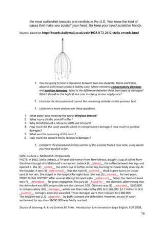 19
the most outlandish lawsuits and verdicts in the U.S. You know the kind of
cases that make you scratch your head. So keep your head scratcher handy.
Source: based on http://boards.dailymail.co.uk/cafe/10254172-2012-stella-awards.html
1. You are going to hear a discussion between two law students, Maria and Fabio,
about a well-known product liability case. Maria mentions compensatory damages
and punitive damages. What is the difference between these two types of damages?
Which should be the highest in a case involving serious negligence?
1. Listen to the discussion and correct the remaining mistakes in the previous text.
1. Listen once more and answer these questions.
1. What does Fabio mean by the words frivolous lawsuit?
2. What injury did the plaintiff suffer?
3. Why did McDonald´s refuse to settle out of court?
4. How much did the court award Liebeck in compensatory damages? How much in punitive
damages?
5. What was the reasoning of the court?
6. How much did Liebeck finally receive in damages?
1. Complete the procedural history section of this excerpt from a case note, using words
you have studied so far.
CASE: Liebeck v. McDonald’s Restaurants
FACTS: In 1992, Stella Liebeck, a 79-year-old woman from New Mexico, bought a cup of coffee from
the drive-through of a McDonald’s restaurant. Liebeck (1) _placed__ the coffee between her legs and
opened it. She (2) _spilled__ the entire cup of coffee on her lap, burning her lower body severely. At
the hospital, it was (3) _determined__ that she had (4) _suffered__ third-degree burns on six per
cent of her skin. She stayed in the hospital for eight days. She was (5) _treated__ for two years.
PROCEDURAL HISTORY: After several attempt to reach a (6) _settlement__ failed, the claimant sued
the (7) __defendant__ for gross negligence. The jury (8) _found for__ the claimant, determining that
the defendant was 80% responsible ant the claimant 20%. Claimant was (9) __awarded__ $200,000
in compensatory (10) _damages_, which was then reduced by 20% to $ 160.000. $2.7 million in (11)
_punitive__ damages were also awarded. These damages were then reduced to $ 480,000.
The decision was (12) _appealed__ by both claimant and defendant. However, an out-of-court
settlement for less than $6000.000 was finally reached.
Source of listening: A. Krois-Lindner,M. Firth, Introduction to International Legal English, CUP 2008,
 