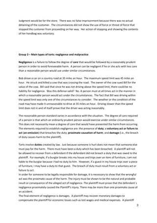 3
Judgment would be for the store. There was no false imprisonment because there was no actual
detaining of the customer. The circumstances did not show the use of force or threat of force that
stopped the customer from proceeding on her way. Her action of stopping and showing the contents
of her handbag was voluntary.
Group 3 – Main types of torts: negligence and malpractice
Negligence is a failure to follow the degree of care that would be followed by a reasonably prudent
person in order to avoid foreseeable harm. A person can be negligent if he or she acts with less care
than a reasonable person would use under similar circumstances.
Bob drove a car on a country road at 35 miles an hour. The maximum speed limit was 45 miles an
hour. He struck and killed a cow that was crossing the road. The owner of the cow sued Bill for the
value of the cow. Bill said that since he was not driving above the speed limit, there could be no
liability for negligence. Was this defense valid? No. A person must at all times act in the manner in
which a reasonable person would act under the circumstances. The fact that Bill was driving within
the speed limit was only one of the circumstances to consider. The weather or the condition of the
road may have made it unreasonable to drive at 35 miles an hour. Driving slower than the speed
limit does not in and of itself prove that the driver was acting reasonably.
The reasonable person standard varies in accordance with the situation. The degree of care required
of a person is that which an ordinarily prudent person would exercise under similar circumstances.
This does not necessarily mean a degree of care that would have prevented the harm from occurring.
The elements required to establish negligence are: the presence of duty; a voluntary act or failure to
act (an omission) that breaches the duty; proximate causation of harm; and damage (i.e., the breach
of duty causes harm to the plaintiff).
Torts involve duties created by law. Just because someone is hurt does not mean that someone else
must pay for the harm. There must have been a duty which has been breached. A plaintiff will not
be allowed to recover from a defendant if the defendant did not breach a duty that was owed to the
plaintiff. For example, if a burglar breaks into my house and trips over an item of furniture, I am not
liable to the burglar because I had no duty to him. However, if a guest in my house trips over a piece
of furniture, I may have a duty to that guest. The breach of duty must result from a voluntary act or
failure to act.
In order for someone to be legally responsible for damage, it is necessary to show that the wrongful
act was the proximate cause of the harm. The injury must be shown to be the natural and probable
result or consequence of the alleged act of negligence. The plaintiff must prove that the defendant´s
negligence proximately caused the Plaintiff’s injury. There may be more than one proximate cause of
an accident.
The final element of negligence is damages. A plaintiff may recover monetary damages to
compensate the plaintiff for economic losses such as lost wages and medical expenses. A plaintiff
 