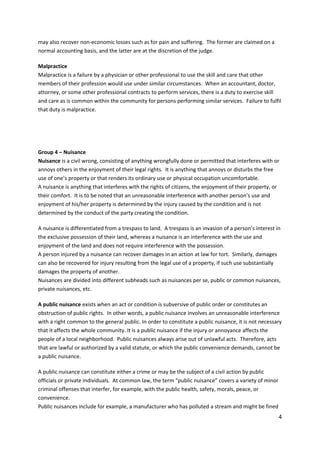 4
may also recover non-economic losses such as for pain and suffering. The former are claimed on a
normal accounting basis, and the latter are at the discretion of the judge.
Malpractice
Malpractice is a failure by a physician or other professional to use the skill and care that other
members of their profession would use under similar circumstances. When an accountant, doctor,
attorney, or some other professional contracts to perform services, there is a duty to exercise skill
and care as is common within the community for persons performing similar services. Failure to fulfil
that duty is malpractice.
Group 4 – Nuisance
Nuisance is a civil wrong, consisting of anything wrongfully done or permitted that interferes with or
annoys others in the enjoyment of their legal rights. It is anything that annoys or disturbs the free
use of one’s property or that renders its ordinary use or physical occupation uncomfortable.
A nuisance is anything that interferes with the rights of citizens, the enjoyment of their property, or
their comfort. It is to be noted that an unreasonable interference with another person’s use and
enjoyment of his/her property is determined by the injury caused by the condition and is not
determined by the conduct of the party creating the condition.
A nuisance is differentiated from a trespass to land. A trespass is an invasion of a person’s interest in
the exclusive possession of their land, whereas a nuisance is an interference with the use and
enjoyment of the land and does not require interference with the possession.
A person injured by a nuisance can recover damages in an action at law for tort. Similarly, damages
can also be recovered for injury resulting from the legal use of a property, if such use substantially
damages the property of another.
Nuisances are divided into different subheads such as nuisances per se, public or common nuisances,
private nuisances, etc.
A public nuisance exists when an act or condition is subversive of public order or constitutes an
obstruction of public rights. In other words, a public nuisance involves an unreasonable interference
with a right common to the general public. In order to constitute a public nuisance, it is not necessary
that it affects the whole community. It is a public nuisance if the injury or annoyance affects the
people of a local neighborhood. Public nuisances always arise out of unlawful acts. Therefore, acts
that are lawful or authorized by a valid statute, or which the public convenience demands, cannot be
a public nuisance.
A public nuisance can constitute either a crime or may be the subject of a civil action by public
officials or private individuals. At common law, the term “public nuisance” covers a variety of minor
criminal offenses that interfer, for example, with the public health, safety, morals, peace, or
convenience.
Public nuisances include for example, a manufacturer who has polluted a stream and might be fined
 