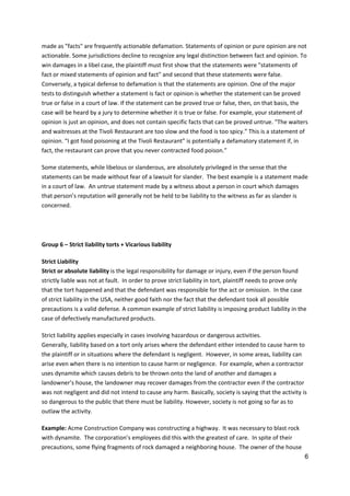 6
made as "facts" are frequently actionable defamation. Statements of opinion or pure opinion are not
actionable. Some jurisdictions decline to recognize any legal distinction between fact and opinion. To
win damages in a libel case, the plaintiff must first show that the statements were "statements of
fact or mixed statements of opinion and fact" and second that these statements were false.
Conversely, a typical defense to defamation is that the statements are opinion. One of the major
tests to distinguish whether a statement is fact or opinion is whether the statement can be proved
true or false in a court of law. If the statement can be proved true or false, then, on that basis, the
case will be heard by a jury to determine whether it is true or false. For example, your statement of
opinion is just an opinion, and does not contain specific facts that can be proved untrue. “The waiters
and waitresses at the Tivoli Restaurant are too slow and the food is too spicy.” This is a statement of
opinion. “I got food poisoning at the Tivoli Restaurant” is potentially a defamatory statement if, in
fact, the restaurant can prove that you never contracted food poison.”
Some statements, while libelous or slanderous, are absolutely privileged in the sense that the
statements can be made without fear of a lawsuit for slander. The best example is a statement made
in a court of law. An untrue statement made by a witness about a person in court which damages
that person’s reputation will generally not be held to be liability to the witness as far as slander is
concerned.
Group 6 – Strict liability torts + Vicarious liability
Strict Liability
Strict or absolute liability is the legal responsibility for damage or injury, even if the person found
strictly liable was not at fault. In order to prove strict liability in tort, plaintiff needs to prove only
that the tort happened and that the defendant was responsible for the act or omission. In the case
of strict liability in the USA, neither good faith nor the fact that the defendant took all possible
precautions is a valid defense. A common example of strict liability is imposing product liability in the
case of defectively manufactured products.
Strict liability applies especially in cases involving hazardous or dangerous activities.
Generally, liability based on a tort only arises where the defendant either intended to cause harm to
the plaintiff or in situations where the defendant is negligent. However, in some areas, liability can
arise even when there is no intention to cause harm or negligence. For example, when a contractor
uses dynamite which causes debris to be thrown onto the land of another and damages a
landowner’s house, the landowner may recover damages from the contractor even if the contractor
was not negligent and did not intend to cause any harm. Basically, society is saying that the activity is
so dangerous to the public that there must be liability. However, society is not going so far as to
outlaw the activity.
Example: Acme Construction Company was constructing a highway. It was necessary to blast rock
with dynamite. The corporation’s employees did this with the greatest of care. In spite of their
precautions, some flying fragments of rock damaged a neighboring house. The owner of the house
 