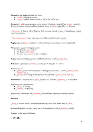 8
Trespass to the person may take two forms:
● _assault_ (hurting the person)
● _battery_ (making the person believe that he/she will be hurt).
Trespass to _land_ means going on private property of another without his/her _consent_ (souhlas).
Even if the trespass is committed by mistake the person is _liable_ (odpovědný) for damages.
_Conversion_ is the civil side of the crime theft – personal property is taken by the defendant without
owner´s permission.
_False imprisonment_ occurs when a person is detained without his/her consent.
Negligence is a _failure_ (“selhání”) to follow the degree of care that is owed to the plaintiff.
The elements required for negligence are:
● The duty of _care_ existed
● The duty was _breached_
● The harm was _caused_ by the wrongful act
Negligence committed by a professional (doctor, attorney) is called _malpractice_.
Nuisance is anything that _interferes_ (zasahuje) with the rights of a citizen.
Nuisance can be
● _public_ (unreasonable interference affecting the community) Example: _polluted stream,
fireworks, etc._
● _private_ (civil wrong affecting an individual) Example: _smoke, noise, light, etc._
Defamation is a statement that is _false_ (not true) and harms the _reputation_ of an individual.
Defamation may take two forms
● _libel_ - in writing
● _slander_ - in speaking
Statements of opinions are not _actionable_ (žalovatelné) as opposed to statements of facts.
Liabilities
_Strict_ or absolute liability is responsibility for injury even if the person is not at _fault_.
Responsibility of the employer for the acts of their employees is called _vicarious_ liability.
Created by the team of authors.
TORTS
 