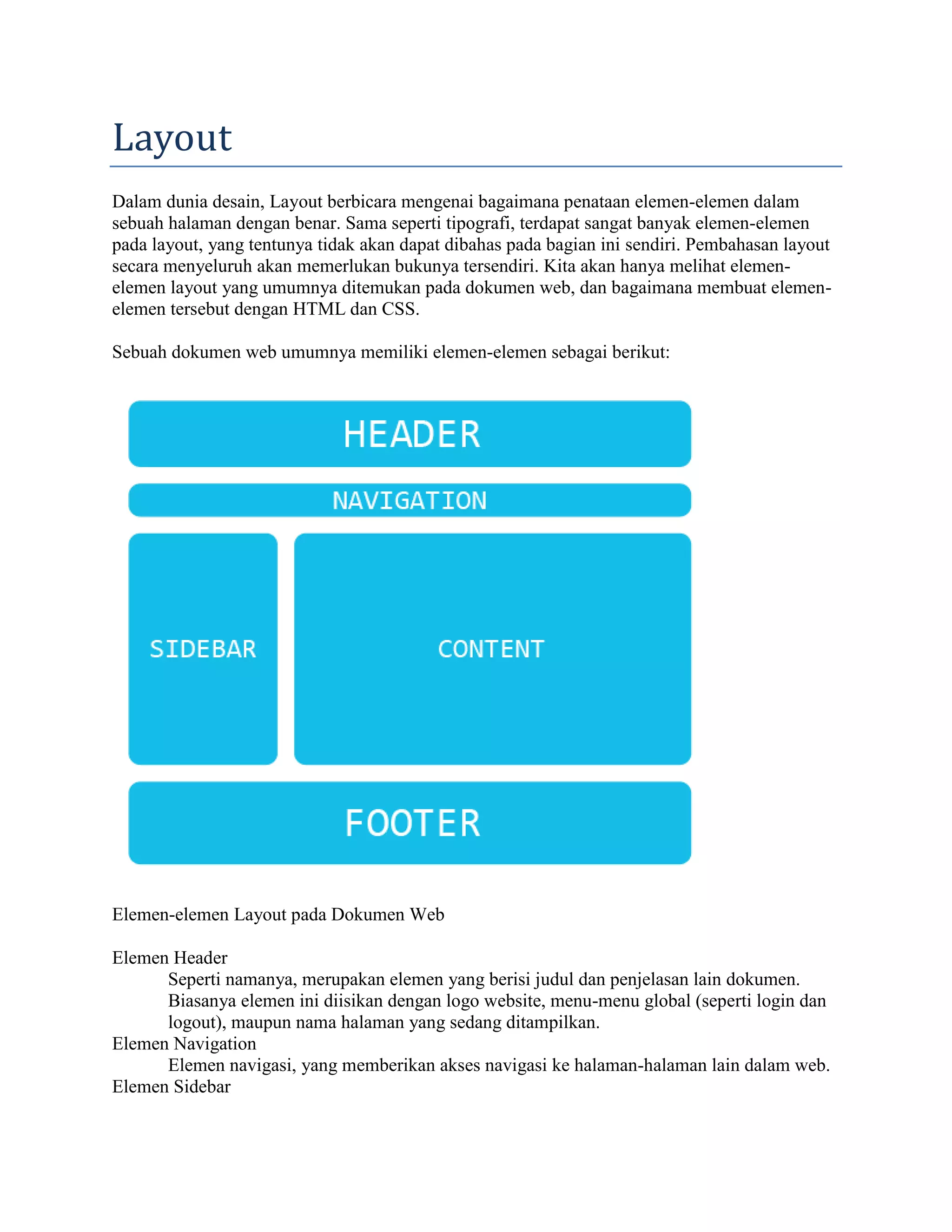 Layout
Dalam dunia desain, Layout berbicara mengenai bagaimana penataan elemen-elemen dalam
sebuah halaman dengan benar. Sama seperti tipografi, terdapat sangat banyak elemen-elemen
pada layout, yang tentunya tidak akan dapat dibahas pada bagian ini sendiri. Pembahasan layout
secara menyeluruh akan memerlukan bukunya tersendiri. Kita akan hanya melihat elemenelemen layout yang umumnya ditemukan pada dokumen web, dan bagaimana membuat elemenelemen tersebut dengan HTML dan CSS.
Sebuah dokumen web umumnya memiliki elemen-elemen sebagai berikut:

Elemen-elemen Layout pada Dokumen Web
Elemen Header
Seperti namanya, merupakan elemen yang berisi judul dan penjelasan lain dokumen.
Biasanya elemen ini diisikan dengan logo website, menu-menu global (seperti login dan
logout), maupun nama halaman yang sedang ditampilkan.
Elemen Navigation
Elemen navigasi, yang memberikan akses navigasi ke halaman-halaman lain dalam web.
Elemen Sidebar

 
