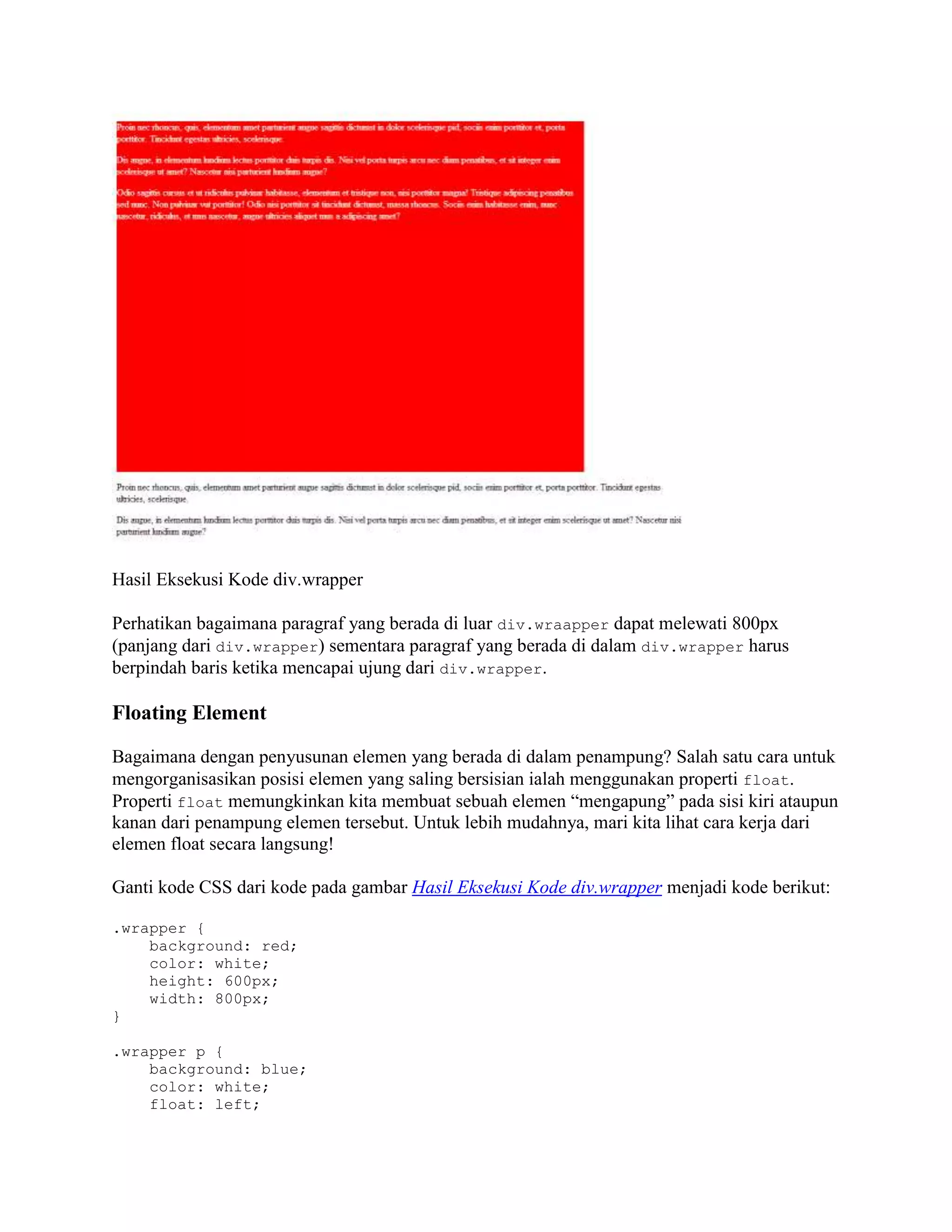 Hasil Eksekusi Kode div.wrapper
Perhatikan bagaimana paragraf yang berada di luar div.wraapper dapat melewati 800px
(panjang dari div.wrapper) sementara paragraf yang berada di dalam div.wrapper harus
berpindah baris ketika mencapai ujung dari div.wrapper.

Floating Element
Bagaimana dengan penyusunan elemen yang berada di dalam penampung? Salah satu cara untuk
mengorganisasikan posisi elemen yang saling bersisian ialah menggunakan properti float.
Properti float memungkinkan kita membuat sebuah elemen “mengapung” pada sisi kiri ataupun
kanan dari penampung elemen tersebut. Untuk lebih mudahnya, mari kita lihat cara kerja dari
elemen float secara langsung!
Ganti kode CSS dari kode pada gambar Hasil Eksekusi Kode div.wrapper menjadi kode berikut:
.wrapper {
background: red;
color: white;
height: 600px;
width: 800px;
}
.wrapper p {
background: blue;
color: white;
float: left;

 