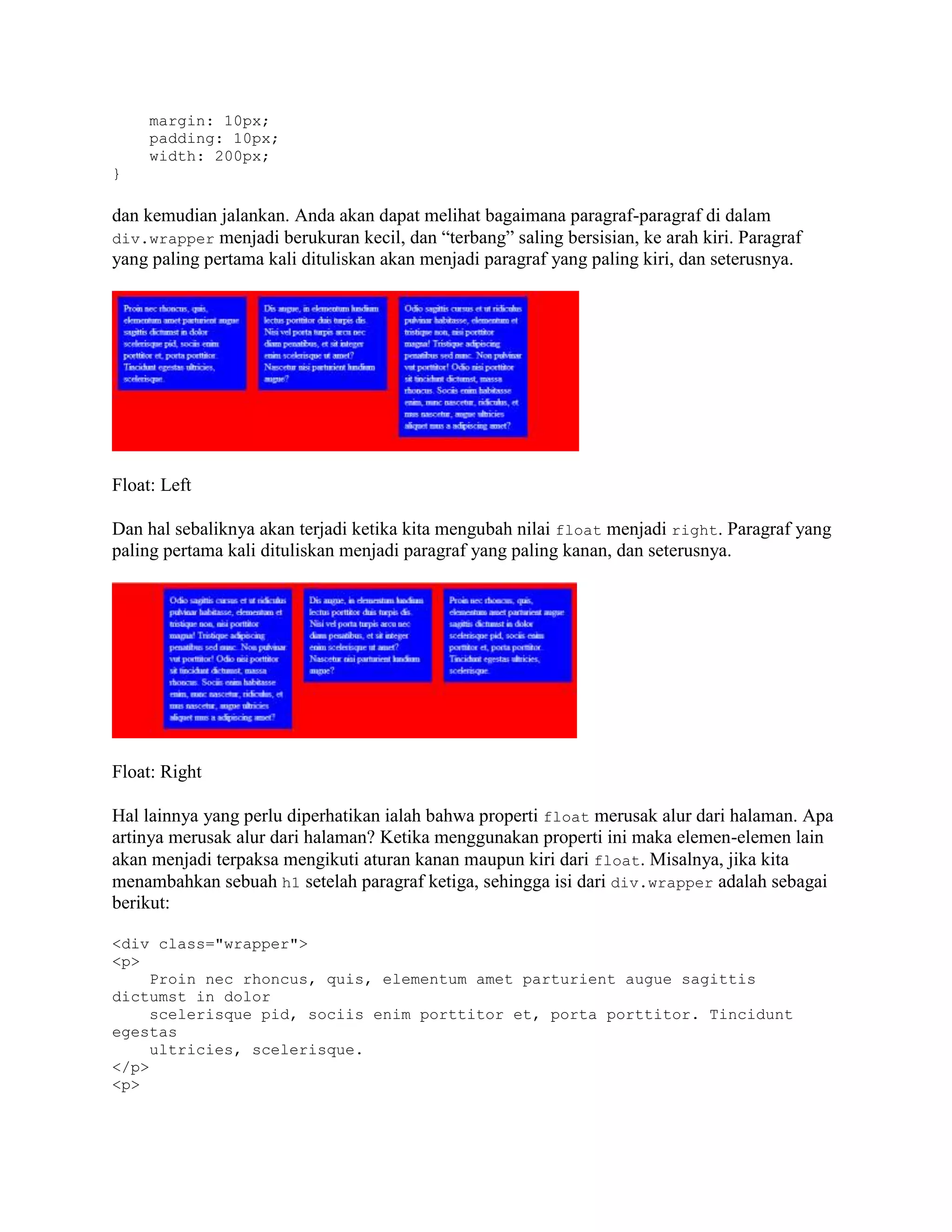 margin: 10px;
padding: 10px;
width: 200px;
}

dan kemudian jalankan. Anda akan dapat melihat bagaimana paragraf-paragraf di dalam
div.wrapper menjadi berukuran kecil, dan “terbang” saling bersisian, ke arah kiri. Paragraf
yang paling pertama kali dituliskan akan menjadi paragraf yang paling kiri, dan seterusnya.

Float: Left
Dan hal sebaliknya akan terjadi ketika kita mengubah nilai float menjadi right. Paragraf yang
paling pertama kali dituliskan menjadi paragraf yang paling kanan, dan seterusnya.

Float: Right
Hal lainnya yang perlu diperhatikan ialah bahwa properti float merusak alur dari halaman. Apa
artinya merusak alur dari halaman? Ketika menggunakan properti ini maka elemen-elemen lain
akan menjadi terpaksa mengikuti aturan kanan maupun kiri dari float. Misalnya, jika kita
menambahkan sebuah h1 setelah paragraf ketiga, sehingga isi dari div.wrapper adalah sebagai
berikut:
<div class="wrapper">
<p>
Proin nec rhoncus, quis, elementum amet parturient augue sagittis
dictumst in dolor
scelerisque pid, sociis enim porttitor et, porta porttitor. Tincidunt
egestas
ultricies, scelerisque.
</p>
<p>

 