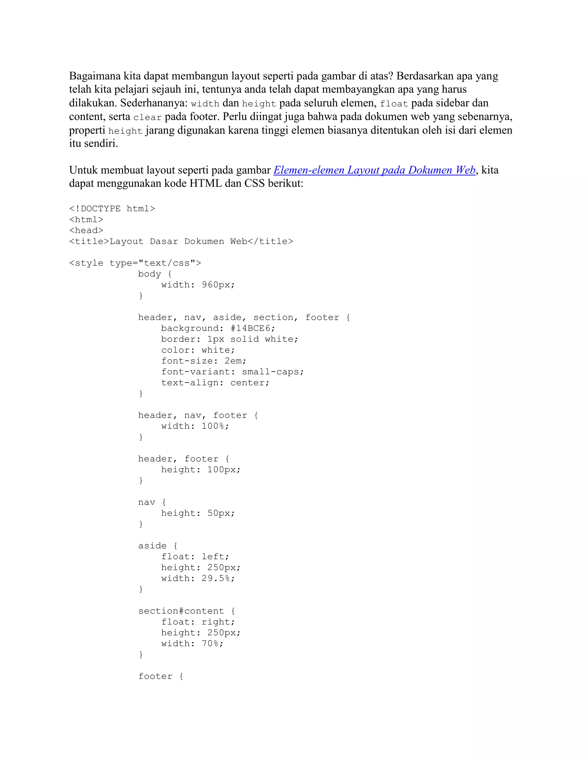Bagaimana kita dapat membangun layout seperti pada gambar di atas? Berdasarkan apa yang
telah kita pelajari sejauh ini, tentunya anda telah dapat membayangkan apa yang harus
dilakukan. Sederhananya: width dan height pada seluruh elemen, float pada sidebar dan
content, serta clear pada footer. Perlu diingat juga bahwa pada dokumen web yang sebenarnya,
properti height jarang digunakan karena tinggi elemen biasanya ditentukan oleh isi dari elemen
itu sendiri.
Untuk membuat layout seperti pada gambar Elemen-elemen Layout pada Dokumen Web, kita
dapat menggunakan kode HTML dan CSS berikut:
<!DOCTYPE html>
<html>
<head>
<title>Layout Dasar Dokumen Web</title>
<style type="text/css">
body {
width: 960px;
}
header, nav, aside, section, footer {
background: #14BCE6;
border: 1px solid white;
color: white;
font-size: 2em;
font-variant: small-caps;
text-align: center;
}
header, nav, footer {
width: 100%;
}
header, footer {
height: 100px;
}
nav {
height: 50px;
}
aside {
float: left;
height: 250px;
width: 29.5%;
}
section#content {
float: right;
height: 250px;
width: 70%;
}
footer {

 